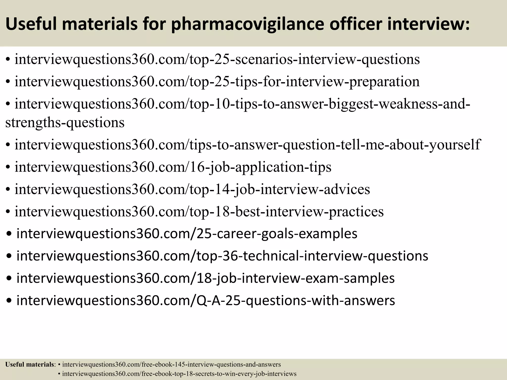 Useful materials for pharmacovigilance officer interview:
• interviewquestions360.com/top-25-scenarios-interview-questions
• interviewquestions360.com/top-25-tips-for-interview-preparation
• interviewquestions360.com/top-10-tips-to-answer-biggest-weakness-and-
strengths-questions
• interviewquestions360.com/tips-to-answer-question-tell-me-about-yourself
• interviewquestions360.com/16-job-application-tips
• interviewquestions360.com/top-14-job-interview-advices
• interviewquestions360.com/top-18-best-interview-practices
• interviewquestions360.com/25-career-goals-examples
• interviewquestions360.com/top-36-technical-interview-questions
• interviewquestions360.com/18-job-interview-exam-samples
• interviewquestions360.com/Q-A-25-questions-with-answers
Useful materials: • interviewquestions360.com/free-ebook-145-interview-questions-and-answers
• interviewquestions360.com/free-ebook-top-18-secrets-to-win-every-job-interviews
 