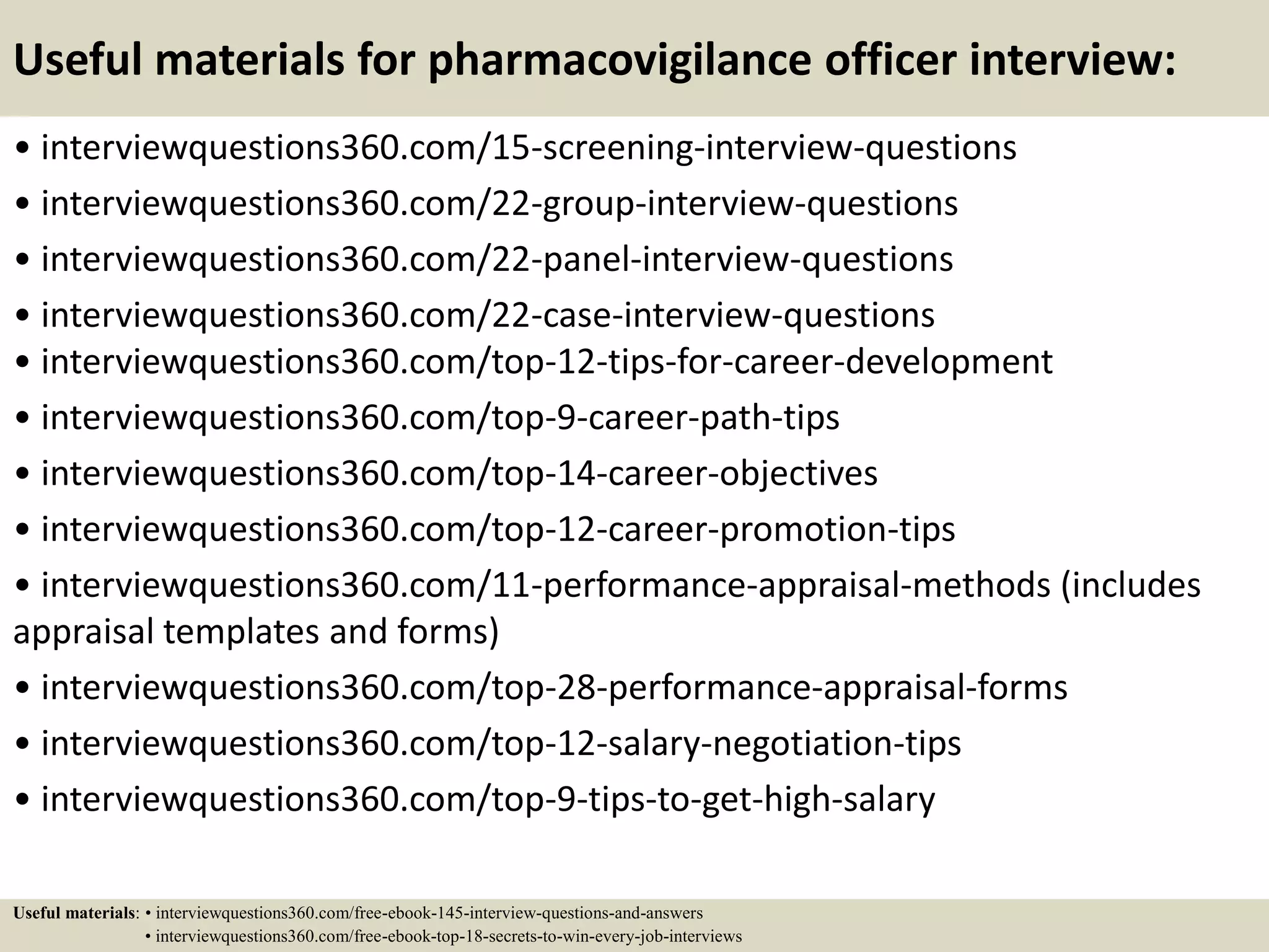 Useful materials for pharmacovigilance officer interview:
• interviewquestions360.com/15-screening-interview-questions
• interviewquestions360.com/22-group-interview-questions
• interviewquestions360.com/22-panel-interview-questions
• interviewquestions360.com/22-case-interview-questions
• interviewquestions360.com/top-12-tips-for-career-development
• interviewquestions360.com/top-9-career-path-tips
• interviewquestions360.com/top-14-career-objectives
• interviewquestions360.com/top-12-career-promotion-tips
• interviewquestions360.com/11-performance-appraisal-methods (includes
appraisal templates and forms)
• interviewquestions360.com/top-28-performance-appraisal-forms
• interviewquestions360.com/top-12-salary-negotiation-tips
• interviewquestions360.com/top-9-tips-to-get-high-salary
Useful materials: • interviewquestions360.com/free-ebook-145-interview-questions-and-answers
• interviewquestions360.com/free-ebook-top-18-secrets-to-win-every-job-interviews
 