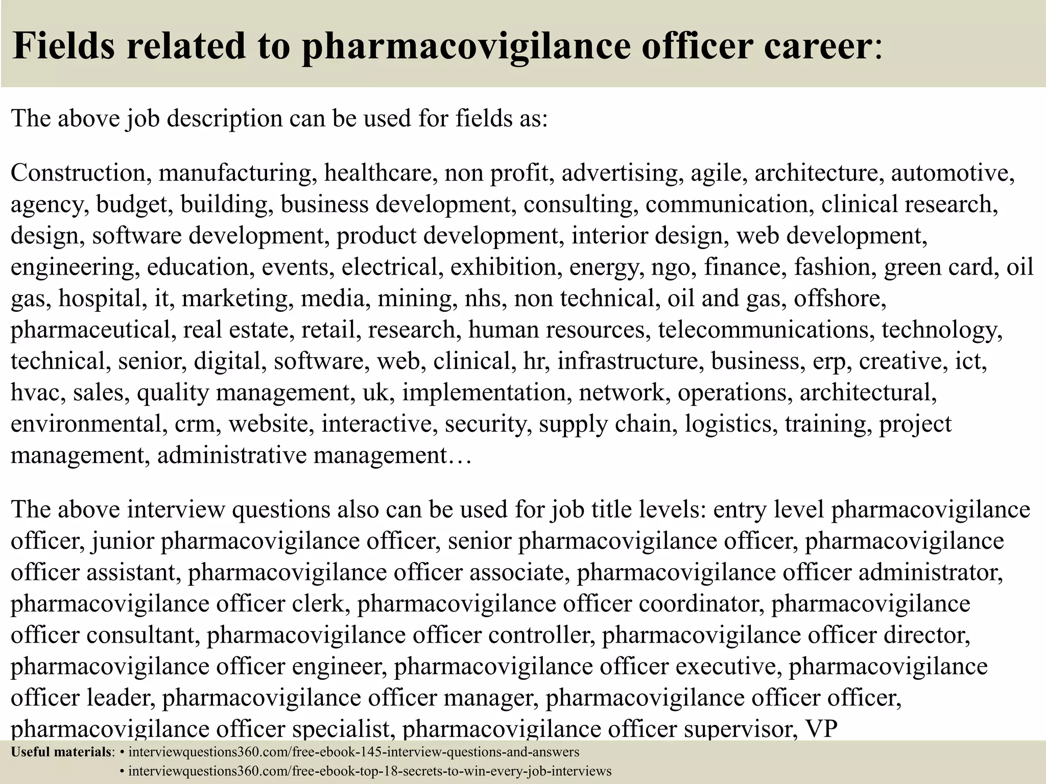 Fields related to pharmacovigilance officer career:
The above job description can be used for fields as:
Construction, manufacturing, healthcare, non profit, advertising, agile, architecture, automotive,
agency, budget, building, business development, consulting, communication, clinical research,
design, software development, product development, interior design, web development,
engineering, education, events, electrical, exhibition, energy, ngo, finance, fashion, green card, oil
gas, hospital, it, marketing, media, mining, nhs, non technical, oil and gas, offshore,
pharmaceutical, real estate, retail, research, human resources, telecommunications, technology,
technical, senior, digital, software, web, clinical, hr, infrastructure, business, erp, creative, ict,
hvac, sales, quality management, uk, implementation, network, operations, architectural,
environmental, crm, website, interactive, security, supply chain, logistics, training, project
management, administrative management…
The above interview questions also can be used for job title levels: entry level pharmacovigilance
officer, junior pharmacovigilance officer, senior pharmacovigilance officer, pharmacovigilance
officer assistant, pharmacovigilance officer associate, pharmacovigilance officer administrator,
pharmacovigilance officer clerk, pharmacovigilance officer coordinator, pharmacovigilance
officer consultant, pharmacovigilance officer controller, pharmacovigilance officer director,
pharmacovigilance officer engineer, pharmacovigilance officer executive, pharmacovigilance
officer leader, pharmacovigilance officer manager, pharmacovigilance officer officer,
pharmacovigilance officer specialist, pharmacovigilance officer supervisor, VP
pharmacovigilance officer…Useful materials: • interviewquestions360.com/free-ebook-145-interview-questions-and-answers
• interviewquestions360.com/free-ebook-top-18-secrets-to-win-every-job-interviews
 