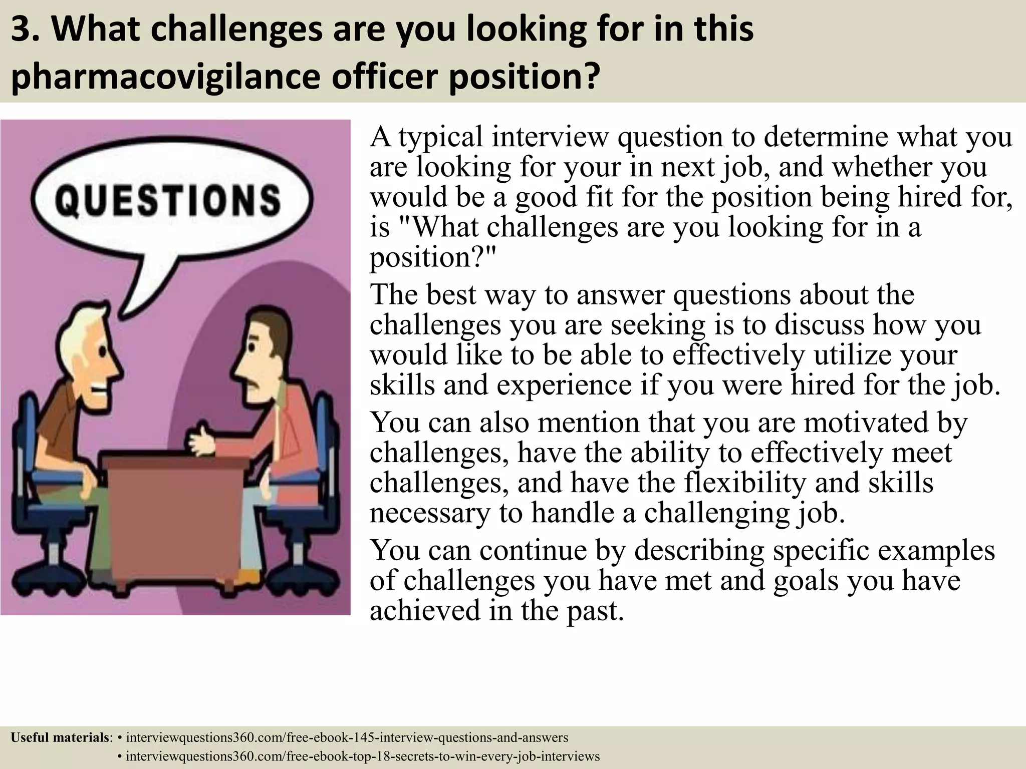 3. What challenges are you looking for in this
pharmacovigilance officer position?
A typical interview question to determine what you
are looking for your in next job, and whether you
would be a good fit for the position being hired for,
is "What challenges are you looking for in a
position?"
The best way to answer questions about the
challenges you are seeking is to discuss how you
would like to be able to effectively utilize your
skills and experience if you were hired for the job.
You can also mention that you are motivated by
challenges, have the ability to effectively meet
challenges, and have the flexibility and skills
necessary to handle a challenging job.
You can continue by describing specific examples
of challenges you have met and goals you have
achieved in the past.
Useful materials: • interviewquestions360.com/free-ebook-145-interview-questions-and-answers
• interviewquestions360.com/free-ebook-top-18-secrets-to-win-every-job-interviews
 