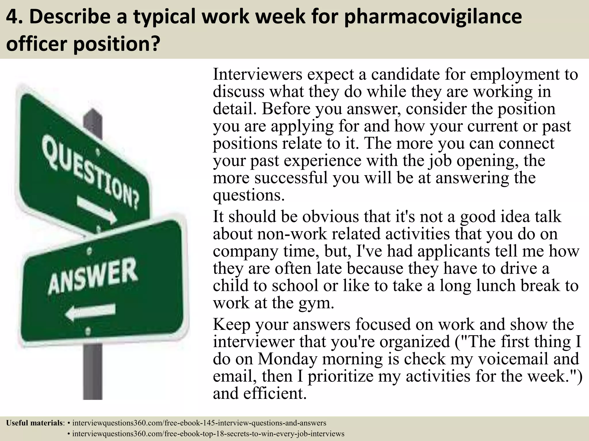 4. Describe a typical work week for pharmacovigilance
officer position?
Interviewers expect a candidate for employment to
discuss what they do while they are working in
detail. Before you answer, consider the position
you are applying for and how your current or past
positions relate to it. The more you can connect
your past experience with the job opening, the
more successful you will be at answering the
questions.
It should be obvious that it's not a good idea talk
about non-work related activities that you do on
company time, but, I've had applicants tell me how
they are often late because they have to drive a
child to school or like to take a long lunch break to
work at the gym.
Keep your answers focused on work and show the
interviewer that you're organized ("The first thing I
do on Monday morning is check my voicemail and
email, then I prioritize my activities for the week.")
and efficient.
Useful materials: • interviewquestions360.com/free-ebook-145-interview-questions-and-answers
• interviewquestions360.com/free-ebook-top-18-secrets-to-win-every-job-interviews
 