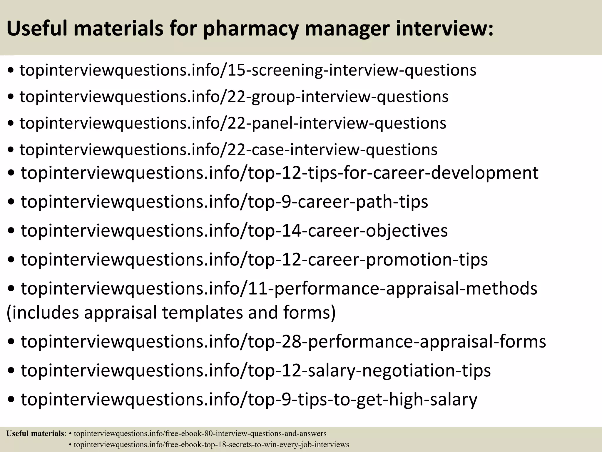 Useful materials for pharmacy manager interview:
• topinterviewquestions.info/15-screening-interview-questions
• topinterviewquestions.info/22-group-interview-questions
• topinterviewquestions.info/22-panel-interview-questions
• topinterviewquestions.info/22-case-interview-questions
• topinterviewquestions.info/top-12-tips-for-career-development
• topinterviewquestions.info/top-9-career-path-tips
• topinterviewquestions.info/top-14-career-objectives
• topinterviewquestions.info/top-12-career-promotion-tips
• topinterviewquestions.info/11-performance-appraisal-methods
(includes appraisal templates and forms)
• topinterviewquestions.info/top-28-performance-appraisal-forms
• topinterviewquestions.info/top-12-salary-negotiation-tips
• topinterviewquestions.info/top-9-tips-to-get-high-salary
Useful materials: • topinterviewquestions.info/free-ebook-80-interview-questions-and-answers
• topinterviewquestions.info/free-ebook-top-18-secrets-to-win-every-job-interviews
 