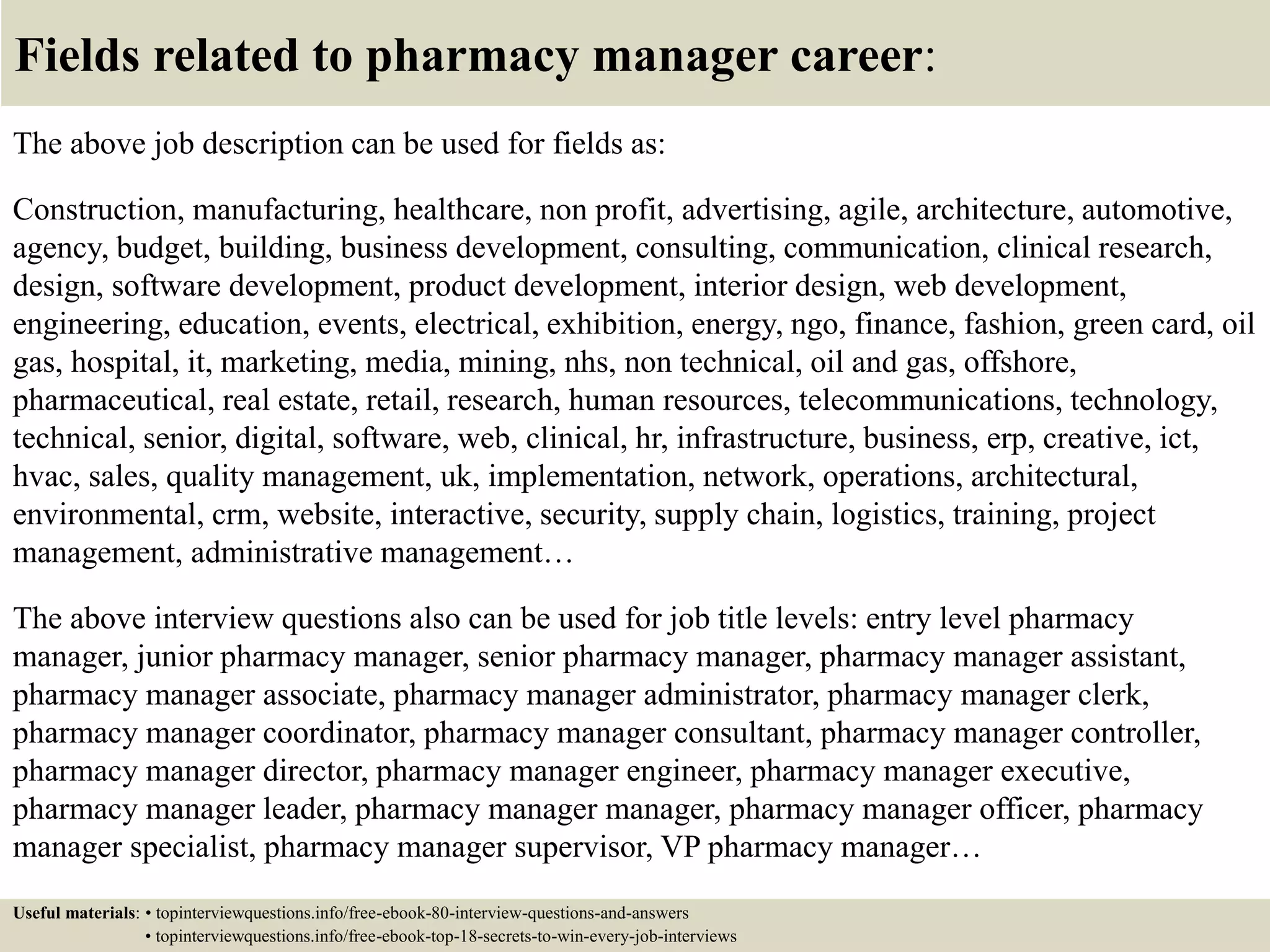 Fields related to pharmacy manager career:
The above job description can be used for fields as:
Construction, manufacturing, healthcare, non profit, advertising, agile, architecture, automotive,
agency, budget, building, business development, consulting, communication, clinical research,
design, software development, product development, interior design, web development,
engineering, education, events, electrical, exhibition, energy, ngo, finance, fashion, green card, oil
gas, hospital, it, marketing, media, mining, nhs, non technical, oil and gas, offshore,
pharmaceutical, real estate, retail, research, human resources, telecommunications, technology,
technical, senior, digital, software, web, clinical, hr, infrastructure, business, erp, creative, ict,
hvac, sales, quality management, uk, implementation, network, operations, architectural,
environmental, crm, website, interactive, security, supply chain, logistics, training, project
management, administrative management…
The above interview questions also can be used for job title levels: entry level pharmacy
manager, junior pharmacy manager, senior pharmacy manager, pharmacy manager assistant,
pharmacy manager associate, pharmacy manager administrator, pharmacy manager clerk,
pharmacy manager coordinator, pharmacy manager consultant, pharmacy manager controller,
pharmacy manager director, pharmacy manager engineer, pharmacy manager executive,
pharmacy manager leader, pharmacy manager manager, pharmacy manager officer, pharmacy
manager specialist, pharmacy manager supervisor, VP pharmacy manager…
Useful materials: • topinterviewquestions.info/free-ebook-80-interview-questions-and-answers
• topinterviewquestions.info/free-ebook-top-18-secrets-to-win-every-job-interviews
 