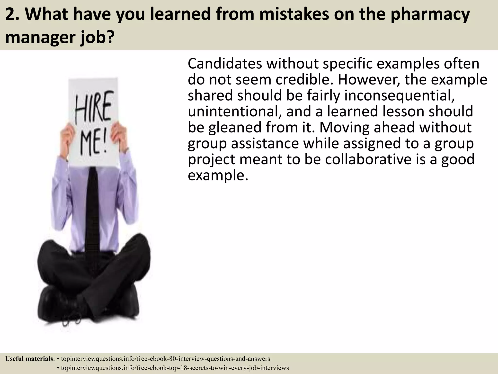 2. What have you learned from mistakes on the pharmacy
manager job?
Candidates without specific examples often
do not seem credible. However, the example
shared should be fairly inconsequential,
unintentional, and a learned lesson should
be gleaned from it. Moving ahead without
group assistance while assigned to a group
project meant to be collaborative is a good
example.
Useful materials: • topinterviewquestions.info/free-ebook-80-interview-questions-and-answers
• topinterviewquestions.info/free-ebook-top-18-secrets-to-win-every-job-interviews
 