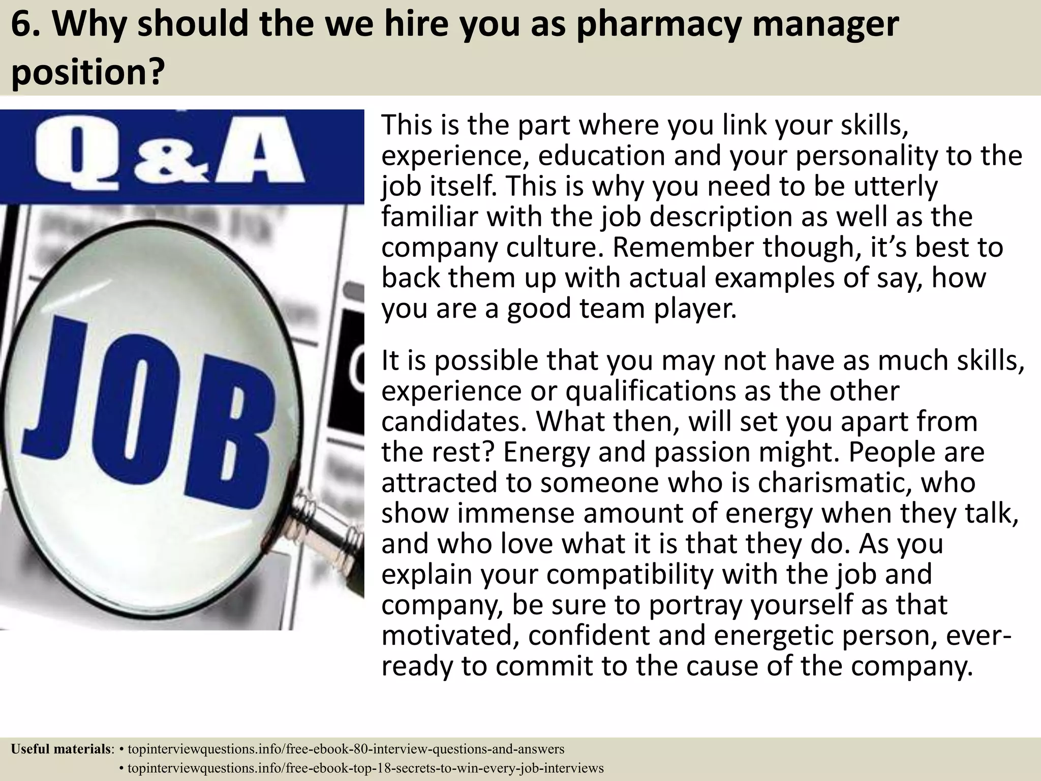 6. Why should the we hire you as pharmacy manager
position?
This is the part where you link your skills,
experience, education and your personality to the
job itself. This is why you need to be utterly
familiar with the job description as well as the
company culture. Remember though, it’s best to
back them up with actual examples of say, how
you are a good team player.
It is possible that you may not have as much skills,
experience or qualifications as the other
candidates. What then, will set you apart from
the rest? Energy and passion might. People are
attracted to someone who is charismatic, who
show immense amount of energy when they talk,
and who love what it is that they do. As you
explain your compatibility with the job and
company, be sure to portray yourself as that
motivated, confident and energetic person, ever-
ready to commit to the cause of the company.
Useful materials: • topinterviewquestions.info/free-ebook-80-interview-questions-and-answers
• topinterviewquestions.info/free-ebook-top-18-secrets-to-win-every-job-interviews
 