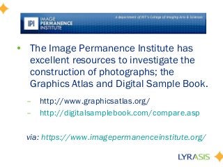 • The Image Permanence Institute has
excellent resources to investigate the
construction of photographs; the
Graphics Atlas and Digital Sample Book.
– http://www.graphicsatlas.org/
– http://digitalsamplebook.com/compare.asp
via: https://www.imagepermanenceinstitute.org/
 
