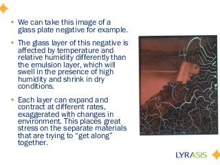 • We can take this image of a
glass plate negative for example.
• The glass layer of this negative is
affected by temperature and
relative humidity differently than
the emulsion layer, which will
swell in the presence of high
humidity and shrink in dry
conditions.
• Each layer can expand and
contract at different rates,
exaggerated with changes in
environment. This places great
stress on the separate materials
that are trying to “get along”
together.
 