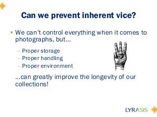 • We can’t control everything when it comes to
photographs, but…
– Proper storage
– Proper handling
– Proper environment
…can greatly improve the longevity of our
collections!
Can we prevent inherent vice?
 