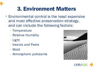 3. Environment Matters
• Environmental control is the least expensive
and most effective preservation strategy,
and can include the following factors:
– Temperature
– Relative Humidity
– Light
– Insects and Pests
– Mold
– Atmospheric pollutants
 