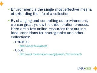 • Environment is the single most effective means
of extending the life of a collection.
• By changing and controlling our environment,
we can greatly slow the deterioration process.
Here are a few online resources that outline
ideal conditions for photographs and other
collections:
– LYRASIS:
• http://bit.ly/envirospecs
– CoOL:
• http://cool.conservation-us.org/bytopic//environment/
 