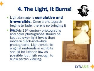 4. The Light, It Burns!
• Light damage is cumulative and
irreversible. Once a photograph
begins to fade, there is no bringing it
back!• Historic 19th
century photographs
and color photographs should be
kept at lower light levels than
modern black-and-white
photographs. Light levels for
original materials in exhibits
should be kept as low as
possible, but high enough to
allow patron viewing.
 