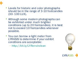 • Levels for historic and color photographs
should be in the range of 3-10 footcandles
(30- 100 LUX).
• Although some modern photographs can
be exhibited under much brighter
conditions (up to 20 footcandles), it is best
not to exceed 10 footcandles whenever
possible.
• You can borrow a light meter from
LYRASIS to determine if your exhibit
conditions are acceptable:
– http://bit.ly/LYRenviroloan
 