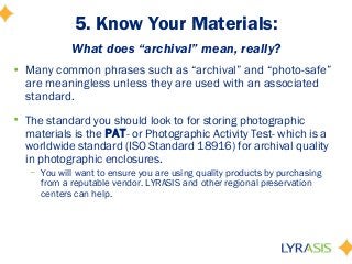 5. Know Your Materials:
What does “archival” mean, really?
• Many common phrases such as “archival” and “photo-safe”
are meaningless unless they are used with an associated
standard.
• The standard you should look to for storing photographic
materials is the PAT- or Photographic Activity Test- which is a
worldwide standard (ISO Standard 18916) for archival quality
in photographic enclosures.
– You will want to ensure you are using quality products by purchasing
from a reputable vendor. LYRASIS and other regional preservation
centers can help.
 