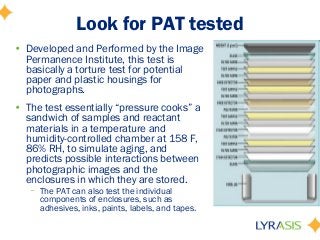 Look for PAT tested
• Developed and Performed by the Image
Permanence Institute, this test is
basically a torture test for potential
paper and plastic housings for
photographs.
• The test essentially “pressure cooks” a
sandwich of samples and reactant
materials in a temperature and
humidity-controlled chamber at 158 F,
86% RH, to simulate aging, and
predicts possible interactions between
photographic images and the
enclosures in which they are stored.
– The PAT can also test the individual
components of enclosures, such as
adhesives, inks, paints, labels, and tapes.
 
