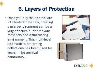 6. Layers of Protection
• Once you buy the appropriate
PAT tested materials, creating
a microenvironment can be a
very effective buffer for your
materials and a fluctuating
environment. This multi-level
approach to protecting
collections has been used for
years in the archival
community.
 