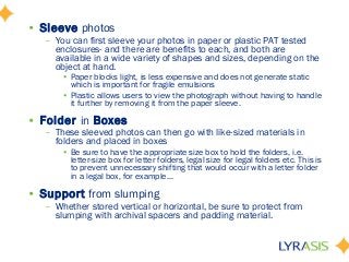 • Sleeve photos
– You can first sleeve your photos in paper or plastic PAT tested
enclosures- and there are benefits to each, and both are
available in a wide variety of shapes and sizes, depending on the
object at hand.
• Paper blocks light, is less expensive and does not generate static
which is important for fragile emulsions
• Plastic allows users to view the photograph without having to handle
it further by removing it from the paper sleeve.
• Folder in Boxes
– These sleeved photos can then go with like-sized materials in
folders and placed in boxes
• Be sure to have the appropriate size box to hold the folders, i.e.
letter-size box for letter folders, legal size for legal folders etc. This is
to prevent unnecessary shifting that would occur with a letter folder
in a legal box, for example…
• Support from slumping
– Whether stored vertical or horizontal, be sure to protect from
slumping with archival spacers and padding material.
 
