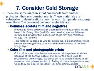 7. Consider Cold Storage
• There are some materials that can benefit from further
protection than microenvironments. These materials are
vulnerable to deterioration at normal room temperature storage
conditions. The two most common materials are:
• Cellulose acetate film and negatives
• Introduced in the 1930’s as an alternative to the hazardous Nitrate
base, this “Safety” film (and it’s close cousins) was available as
35mm and amateur film bases, cut sheet film and microfilm
through the 1980’s
• This material is prone to vinegar syndrome, a deterioration which
causes shrinking of the base material and buckling of the final
image layer.
• Color film and photographic prints
• Color prints also have low recommended storage temperatures
because of the fugitive nature of many of the dyes used to
produce the color image. We probably have all seen many of our
personal color photos subject to fading at room temperature even
when they are kept in the dark! (i.e. pink 1970’s prints)
 