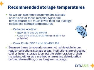 Recommended storage temperatures
• Because these temperatures are not achievable in our
regular collections storage areas, institutions are choosing
cold or frozen storage to arrest the deterioration of their
materials, either as a method or arresting deterioration
before reformatting, or as long-term storage.
• As we can see here recommended storage
conditions for these material types, the
temperatures are much lower than our average
collections storage temperatures.
– Cellulose Acetate:
• B&W 35°F and 20-50%RH
• Color 14°F and 20-50% RH (up to 35°F for
polyester)
– Color Prints: 35°F and 30-40% RH
 