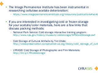 • The Image Permanence Institute has been instrumental in
researching cellulose acetate deterioration:
– https://www.imagepermanenceinstitute.org/resources/publications#aceta
• If you are interested in investigating cold or frozen storage
for your acetate/color materials, here are a few links that
discuss packing methods:
– National Park Service: Cold storage interactive training program:
http://www.nps.gov/history/museum/coldstorage/NPSColdStorage.swf
– Cold Storage of Cultural Artifacts by Tim Vitale:
http://videopreservation.conservation-us.org/library/cold_storage_of_cultu
– LYRASIS’ Cold Storage of Photographic and Film Materials:
http://bit.ly/LYRcoldstorage
 