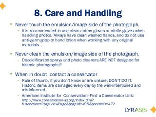 8. Care and Handling
• Never touch the emulsion/image side of the photograph.
– It is recommended to use clean cotton gloves or nitrile gloves when
handling photos. Always have clean washed hands, and do not use
anti-germ goop or hand lotion when working with any original
materials.
• Never clean the emulsion/image side of the photograph.
– Deacidification sprays and photo cleaners ARE NOT designed for
historic photographs!!
• When in doubt, contact a conservator
– Rule of thumb, if you don’t know or are unsure, DON’T DO IT.
Historic items are damaged every day by the well-intentioned and
misinformed.
– American Institute for Conservation- Find a Conservator Link:
http://www.conservation-us.org/index.cfm?
fuseaction=Page.viewPage&pageId=495&parentID=472
 