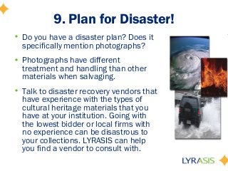 9. Plan for Disaster!
• Do you have a disaster plan? Does it
specifically mention photographs?
• Photographs have different
treatment and handling than other
materials when salvaging.
• Talk to disaster recovery vendors that
have experience with the types of
cultural heritage materials that you
have at your institution. Going with
the lowest bidder or local firms with
no experience can be disastrous to
your collections. LYRASIS can help
you find a vendor to consult with.
 