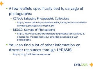 • A few leaflets specifically tied to salvage of
photographs:
– CCAHA: Salvaging Photographic Collections
• http://www.ccaha.org/uploads/media_items/technical-bulletin-
salvaging-photographs.original.pdf
– NEDCC: Salvage of Photographs
• http://www.nedcc.org/free-resources/preservation-leaflets/3.-
emergency-management/3.7-emergency-salvage-of-wet-
photographs
• You can find a lot of other information on
disaster resources through LYRASIS:
– http://bit.ly/LYRdisasterresources
 