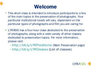 Welcome
• This short class is intended to introduce participants to a few
of the main topics in the preservation of photographs. Your
particular institutional needs will vary, dependent on the
particular types of photographs and film you are caring for.
• LYRASIS has a four-hour class dedicated to the preservation
of photographs, along with a wide variety of other classes
dedicated to preservation topics. For more information,
please visit:
– http://bit.ly/LYRPresHome (Main Preservation page)
– http://bit.ly/LYRClasses (List of classes)
 