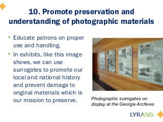 10. Promote preservation and
understanding of photographic materials
• Educate patrons on proper
use and handling.
• In exhibits, like this image
shows, we can use
surrogates to promote our
local and national history
and prevent damage to
original materials which is
our mission to preserve. Photographic surrogates on
display at the Georgia Archives
 