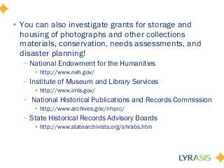 • You can also investigate grants for storage and
housing of photographs and other collections
materials, conservation, needs assessments, and
disaster planning!
– National Endowment for the Humanities
• http://www.neh.gov/
– Institute of Museum and Library Services
• http://www.imls.gov/
– National Historical Publications and Records Commission
• http://www.archives.gov/nhprc/
– State Historical Records Advisory Boards
• http://www.statearchivists.org/shrabs.htm
 