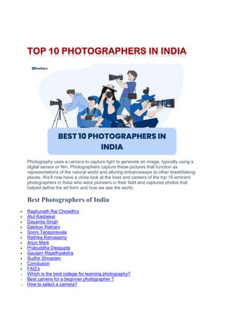 Photography uses a camera to capture light to generate an image, typically using a
digital sensor or film. Photographers capture these pictures that function as
representations of the natural world and alluring entranceways to other breathtaking
places. We‟ll now have a close look at the lives and careers of the top 10 eminent
photographers in India who were pioneers in their field and captured photos that
helped define the art form and how we see the world.
Best Photographers of India
 Raghunath Rai Chowdhry
 Atul Kasbekar
 Dayanita Singh
 Dabboo Ratnani
 Sooni Taraporevala
 Rathika Ramasamy
 Arjun Mark
 Prabuddha Dasgupta
 Gautam Rajadhyaksha
 Sudhir Shivaram
 Conclusion
 FAQ‟s
o Which is the best college for learning photography?
o Best camera for a beginner photographer ?
o How to select a camera?
 