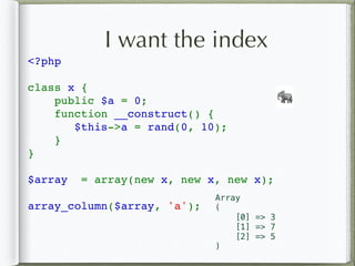 I want the index
<?php 
class x {
    public $a = 0;
    function __construct() {
$this->a = rand(0, 10);
}
}
$array  = array(new x, new x, new x);
array_column($array, 'a');
🐘
Array
(
[0] => 3
[1] => 7
[2] => 5
)
 