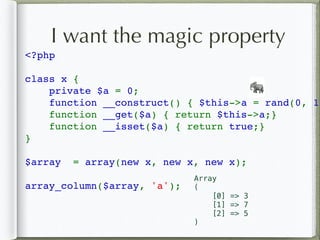 I want the magic property
<?php  
class x { 
    private $a = 0; 
    function __construct() { $this->a = rand(0, 10
    function __get($a) { return $this->a;}
    function __isset($a) { return true;}
} 
$array  = array(new x, new x, new x); 
array_column($array, 'a');
🐘
Array
(
[0] => 3
[1] => 7
[2] => 5
)
 