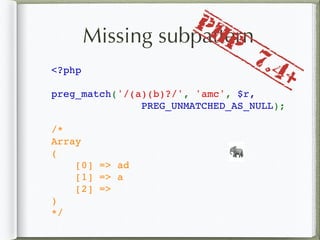 Missing subpattern
<?php
preg_match('/(a)(b)?/', 'amc', $r,
PREG_UNMATCHED_AS_NULL);
/*
Array
(
    [0] => ad
    [1] => a
    [2] => 
)
*/
🐘
PHP
7.4+
 