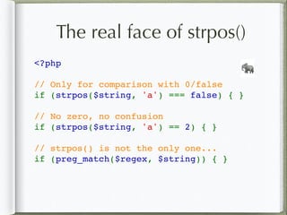 The real face of strpos()
<?php
// Only for comparison with 0/false
if (strpos($string, 'a') === false) { }
// No zero, no confusion
if (strpos($string, 'a') == 2) { }
// strpos() is not the only one...
if (preg_match($regex, $string)) { }
🐘
 