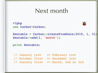 Next month
<?php
use CarbonCarbon;
$mutable = Carbon::createFromDate(2019, 1, 31);
$mutable->add(1, 'month');
print $mutable;
🐞
// January 1rst => February 1rst
// October 31rst => December 1rst
// January 31rst => March, 2nd or 3rd
 