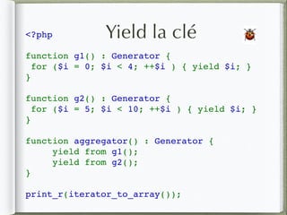 <?php
function g1() : Generator {
 for ($i = 0; $i < 4; ++$i ) { yield $i; }
}
function g2() : Generator {
 for ($i = 5; $i < 10; ++$i ) { yield $i; }
}
function aggregator() : Generator {
     yield from g1();
     yield from g2();
}
print_r(iterator_to_array());
Yield la clé 🐞
 