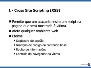 1 - Cross Site Scripting (XSS) Permite que um atacante insira um script na página que será mostrada à vítima. Afeta qualquer ambiente web Efeitos: Seqüestro de sessão Inserção de código ou conteúdo hostil Roubo de informações Controle do navegador da vítima 