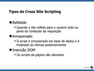 Tipos de Cross Site Scripting Refletido Quando o site reflete para o usuário todo ou parte do conteúdo da requisição Armazenado O script é armazenado em base de dados e é mostrado às vítimas posteriormente Inserção DOM Os scripts da página são alterados 