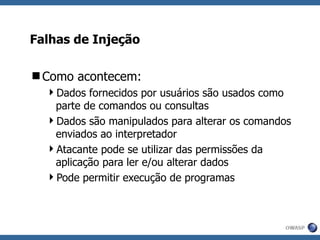Falhas de Injeção Como acontecem: Dados fornecidos por usuários são usados como parte de comandos ou consultas Dados são manipulados para alterar os comandos enviados ao interpretador Atacante pode se utilizar das permissões da aplicação para ler e/ou alterar dados Pode permitir execução de programas 