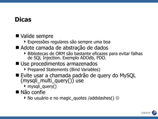 Dicas Valide sempre Expressões regulares são sempre uma boa Adote camada de abstração de dados Bibliotecas de ORM são bastante eficazes para evitar falhas de SQL Injection. Exemplo ADOdb, PDO. Use procedimentos armazenados Prepared Statements (Bind Variables) Evite usar a chamada padrão de query do MySQL ( mysqli_multi_query()) use mysqli_query() Não confie No usuário e no magic_quotes /addslashes()   