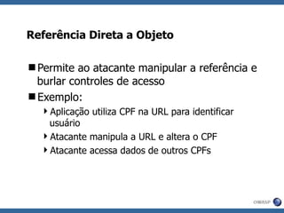 Referência Direta a Objeto Permite ao atacante manipular a referência e burlar controles de acesso Exemplo: Aplicação utiliza CPF na URL para identificar usuário Atacante manipula a URL e altera o CPF Atacante acessa dados de outros CPFs 