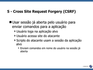 5 - Cross Site Request Forgery (CSRF) Usar sessão já aberta pelo usuário para enviar comandos para a aplicação Usuário loga na aplicação alvo Usuário acessa site do atacante Scripts do atacante usam a sessão da aplicação alvo Enviam comandos em nome do usuário na sessão já aberta 