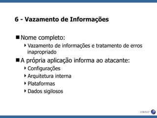 6 - Vazamento de Informações Nome completo: Vazamento de informações e tratamento de erros inapropriado A própria aplicação informa ao atacante: Configurações Arquitetura interna Plataformas Dados sigilosos 