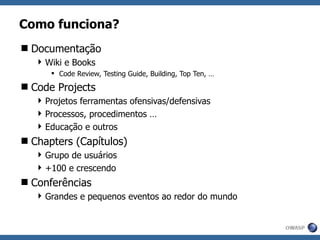 Como funciona? Documentação Wiki e Books Code Review, Testing Guide, Building, Top Ten, … Code Projects  Projetos ferramentas ofensivas/defensivas Processos, procedimentos … Educação e outros Chapters (Capítulos) Grupo de usuários +100 e crescendo Conferências Grandes e pequenos eventos ao redor do mundo 