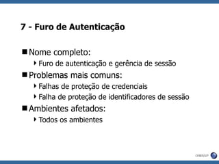 7 - Furo de Autenticação Nome completo: Furo de autenticação e gerência de sessão Problemas mais comuns: Falhas de proteção de credenciais Falha de proteção de identificadores de sessão Ambientes afetados: Todos os ambientes 