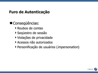 Furo de Autenticação Conseqüências: Roubos de contas Seqüestro de sessão Violações de privacidade Acessos não autorizados Personificação de usuários ( impersonation ) 