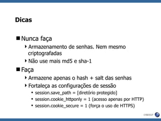 Dicas Nunca faça Armazenamento de senhas. Nem mesmo criptografadas Não use mais md5 e sha-1 Faça Armazene apenas o hash + salt das senhas Fortaleça as configurações de sessão session.save_path = [diretório protegido] session.cookie_httponly = 1 (acesso apenas por HTTP) session.cookie_secure = 1 (força o uso de HTTPS) 