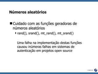 Números aleatórios Cuidado com as funções geradoras de números aleatórios rand(), srand(), mt_rand(), mt_srand() Uma falha na implementação destas funções causou inúmeras falhas em sistemas de autenticação em projetos open source  