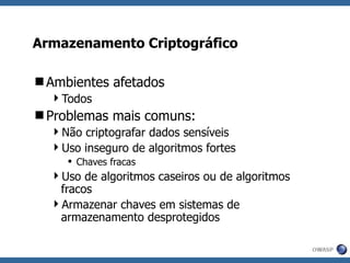 Armazenamento Criptográfico Ambientes afetados Todos Problemas mais comuns: Não criptografar dados sensíveis Uso inseguro de algoritmos fortes Chaves fracas Uso de algoritmos caseiros ou de algoritmos fracos Armazenar chaves em sistemas de armazenamento desprotegidos 