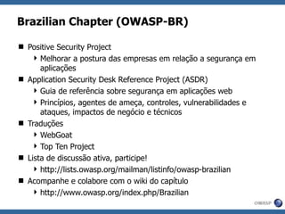 Brazilian Chapter (OWASP-BR) Positive Security Project Melhorar a postura das empresas em relação a segurança em aplicações Application Security Desk Reference Project (ASDR) Guia de referência sobre segurança em aplicações web Princípios, agentes de ameça, controles, vulnerabilidades e ataques, impactos de negócio e técnicos Traduções WebGoat Top Ten Project Lista de discussão ativa, participe! http://lists.owasp.org/mailman/listinfo/owasp-brazilian Acompanhe e colabore com o wiki do capítulo http://www.owasp.org/index.php/Brazilian 